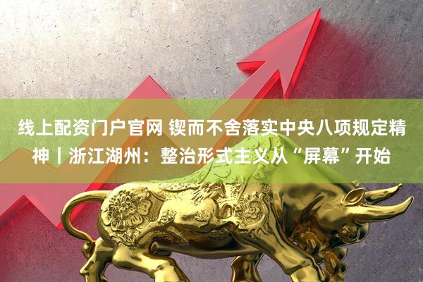 线上配资门户官网 锲而不舍落实中央八项规定精神丨浙江湖州：整治形式主义从“屏幕”开始