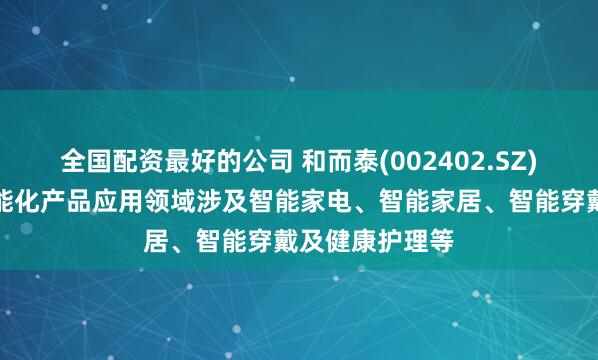 全国配资最好的公司 和而泰(002402.SZ)：目前公司智能化产品应用领域涉及智能家电、智能家居、智能穿戴及健康护理等