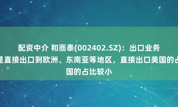 配资中介 和而泰(002402.SZ)：出口业务大部分是直接出口到欧洲、东南亚等地区，直接出口美国的占比较小
