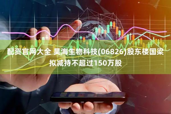 配资官网大全 昊海生物科技(06826)股东楼国梁拟减持不超过150万股