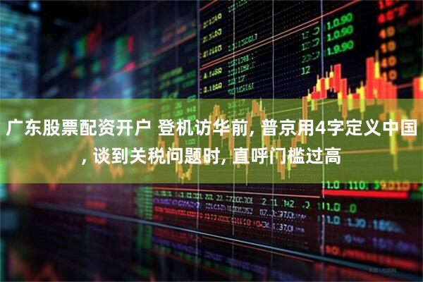 广东股票配资开户 登机访华前, 普京用4字定义中国, 谈到关税问题时, 直呼门槛过高