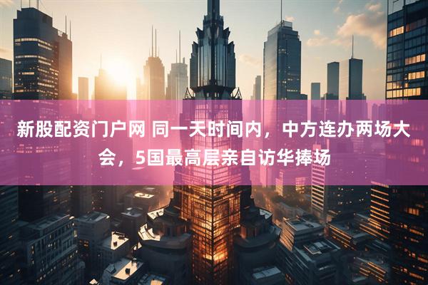 新股配资门户网 同一天时间内，中方连办两场大会，5国最高层亲自访华捧场