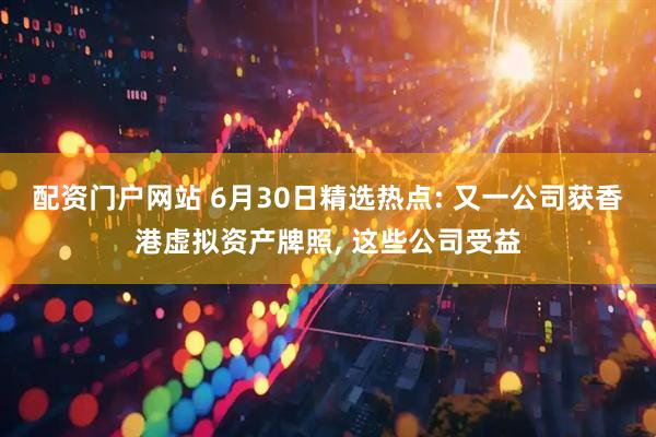 配资门户网站 6月30日精选热点: 又一公司获香港虚拟资产牌照, 这些公司受益