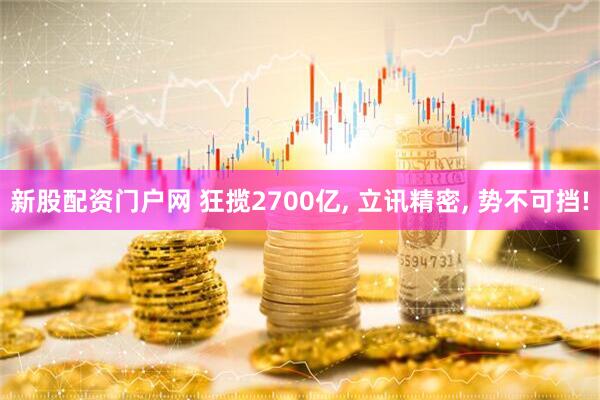 新股配资门户网 狂揽2700亿, 立讯精密, 势不可挡!