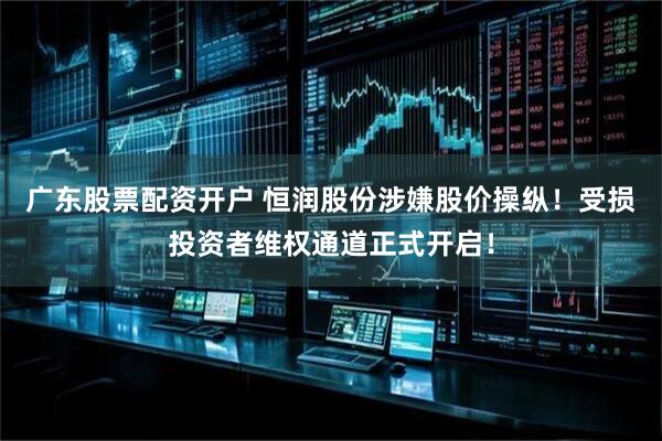 广东股票配资开户 恒润股份涉嫌股价操纵！受损投资者维权通道正式开启！