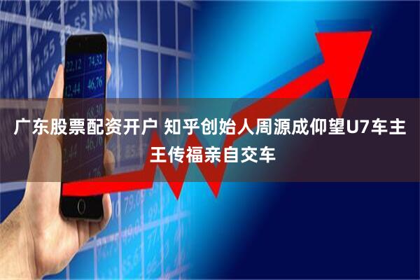 广东股票配资开户 知乎创始人周源成仰望U7车主 王传福亲自交车
