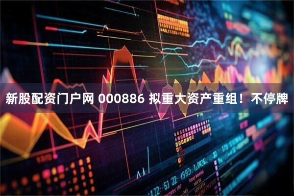 新股配资门户网 000886 拟重大资产重组！不停牌