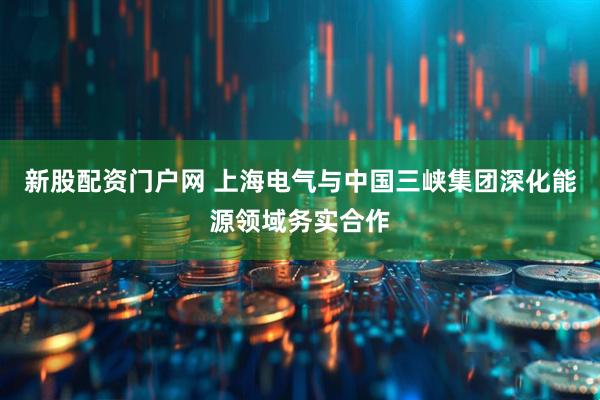 新股配资门户网 上海电气与中国三峡集团深化能源领域务实合作