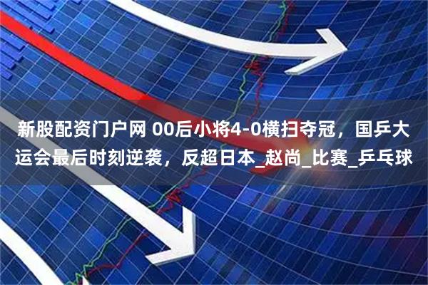 新股配资门户网 00后小将4-0横扫夺冠，国乒大运会最后时刻逆袭，反超日本_赵尚_比赛_乒乓球