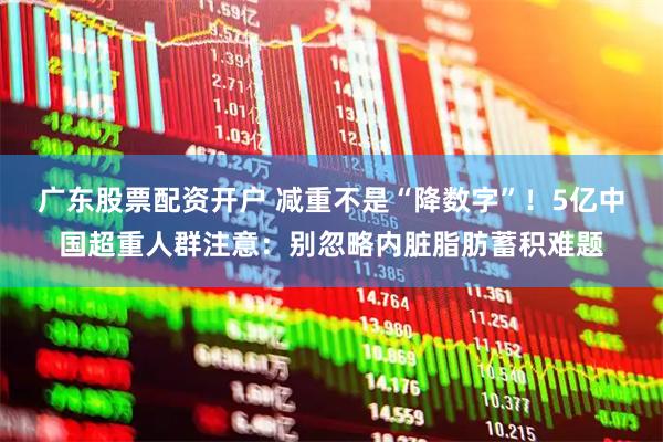 广东股票配资开户 减重不是“降数字”！5亿中国超重人群注意：别忽略内脏脂肪蓄积难题