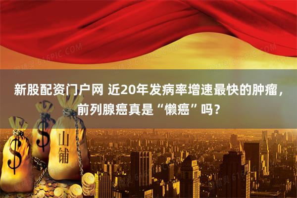 新股配资门户网 近20年发病率增速最快的肿瘤，前列腺癌真是“懒癌”吗？