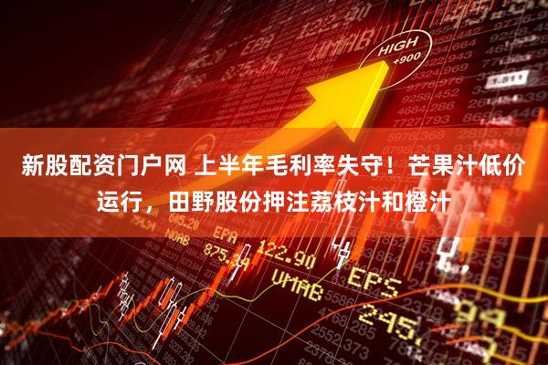 新股配资门户网 上半年毛利率失守！芒果汁低价运行，田野股份押注荔枝汁和橙汁