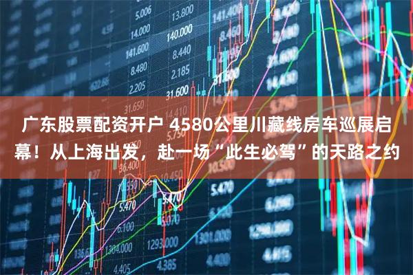 广东股票配资开户 4580公里川藏线房车巡展启幕！从上海出发，赴一场“此生必驾”的天路之约