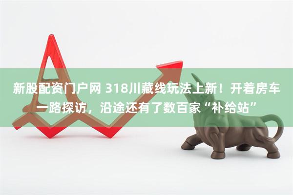 新股配资门户网 318川藏线玩法上新！开着房车一路探访，沿途还有了数百家“补给站”