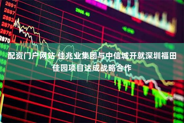 配资门户网站 佳兆业集团与中信城开就深圳福田佳园项目达成战略合作
