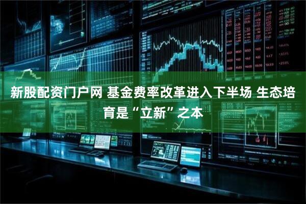 新股配资门户网 基金费率改革进入下半场 生态培育是“立新”之本