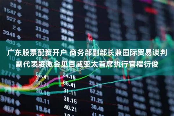 广东股票配资开户 商务部副部长兼国际贸易谈判副代表凌激会见百威亚太首席执行官程衍俊