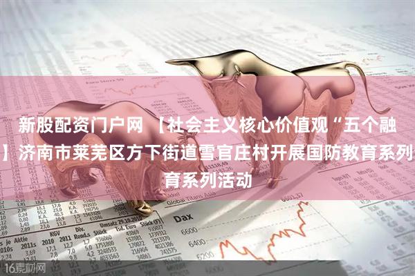 新股配资门户网 【社会主义核心价值观“五个融入”】济南市莱芜区方下街道雪官庄村开展国防教育系列活动