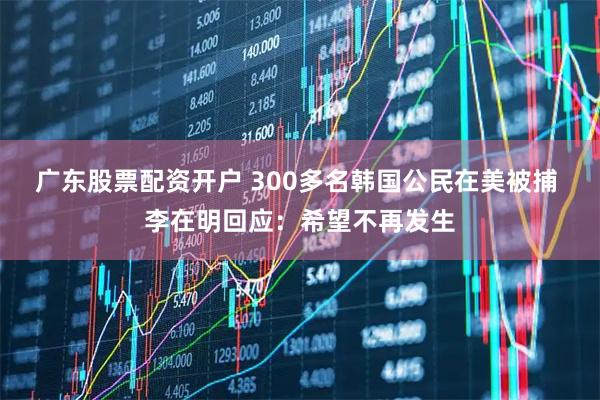 广东股票配资开户 300多名韩国公民在美被捕 李在明回应：希望不再发生