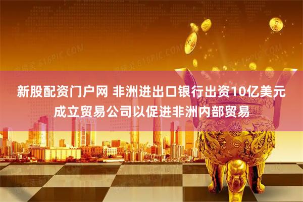 新股配资门户网 非洲进出口银行出资10亿美元成立贸易公司以促进非洲内部贸易