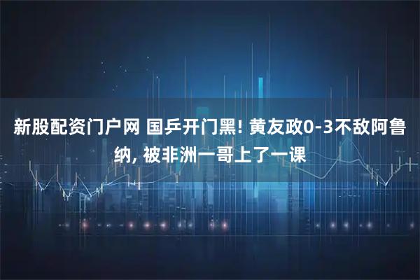 新股配资门户网 国乒开门黑! 黄友政0-3不敌阿鲁纳, 被非洲一哥上了一课