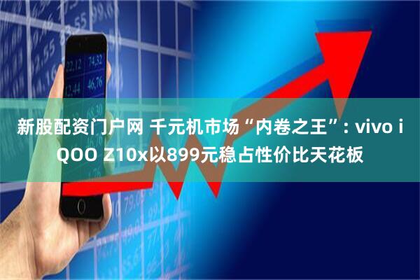 新股配资门户网 千元机市场“内卷之王”: vivo iQOO Z10x以899元稳占性价比天花板