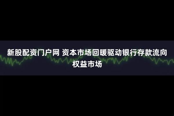 新股配资门户网 资本市场回暖驱动银行存款流向权益市场