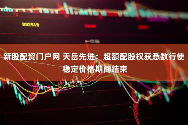 新股配资门户网 天岳先进：超额配股权获悉数行使 稳定价格期间结束