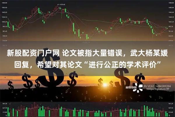 新股配资门户网 论文被指大量错误，武大杨某媛回复，希望对其论文“进行公正的学术评价”