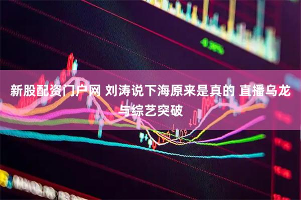 新股配资门户网 刘涛说下海原来是真的 直播乌龙与综艺突破