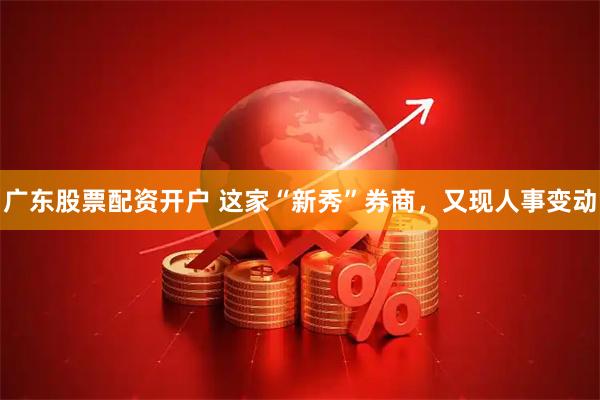 广东股票配资开户 这家“新秀”券商，又现人事变动
