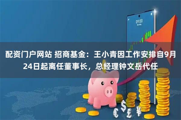 配资门户网站 招商基金：王小青因工作安排自9月24日起离任董事长，总经理钟文岳代任