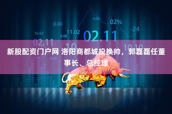 新股配资门户网 洛阳商都城投换帅，郭磊磊任董事长、总经理