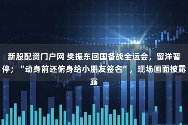 新股配资门户网 樊振东回国备战全运会，留洋暂停；“动身前还俯身给小朋友签名”，现场画面披露