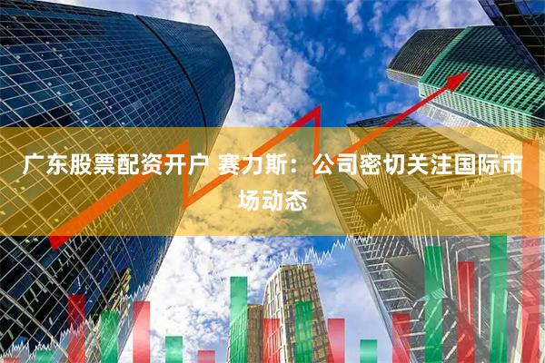 广东股票配资开户 赛力斯：公司密切关注国际市场动态
