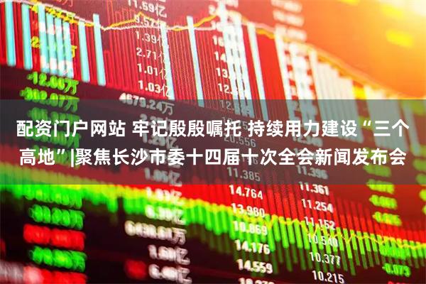 配资门户网站 牢记殷殷嘱托 持续用力建设“三个高地”|聚焦长沙市委十四届十次全会新闻发布会