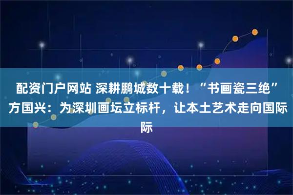配资门户网站 深耕鹏城数十载！“书画瓷三绝” 方国兴：为深圳画坛立标杆，让本土艺术走向国际
