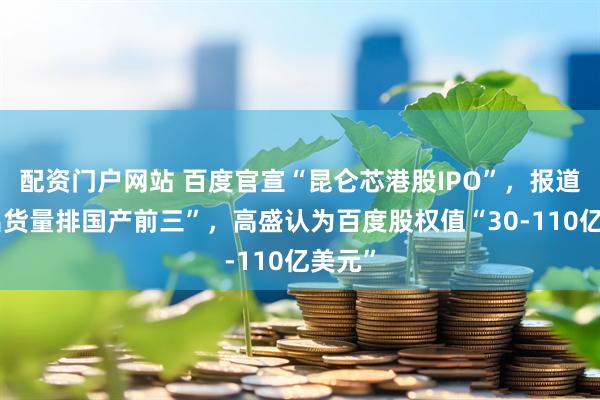 配资门户网站 百度官宣“昆仑芯港股IPO”，报道称“出货量排国产前三”，高盛认为百度股权值“30-110亿美元”