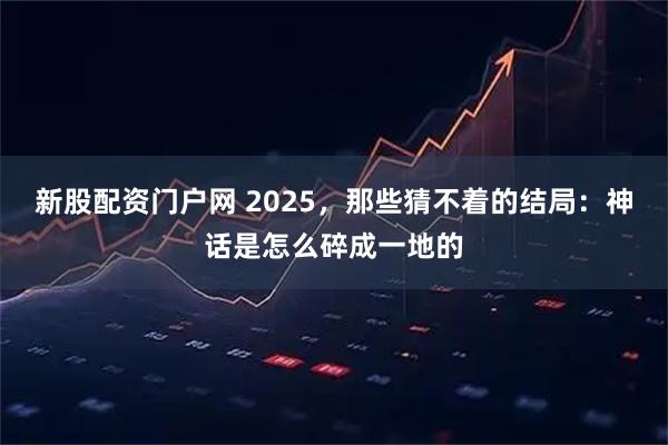 新股配资门户网 2025,那些猜不着的结局:神话是怎么碎成一地的
